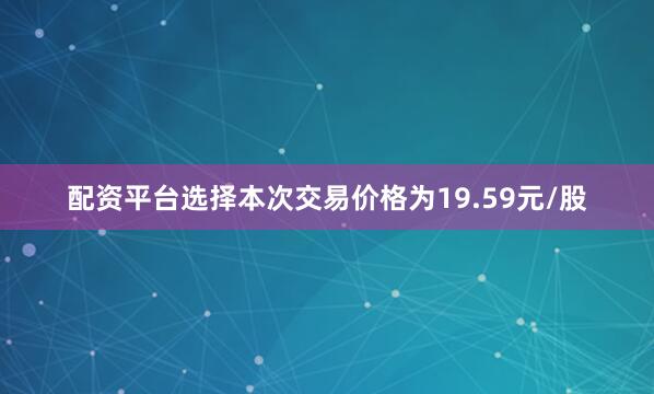 配资平台选择　　本次交易价格为19.59元/股